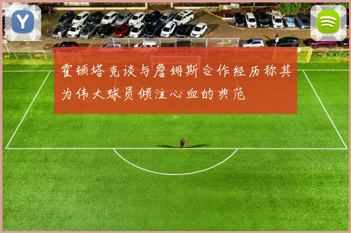霍顿塔克谈与詹姆斯合作经历称其为伟大球员倾注心血的典范