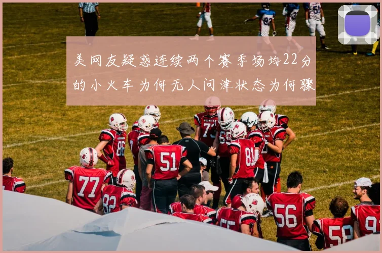 美网友疑惑连续两个赛季场均22分的小火车为何无人问津状态为何骤降