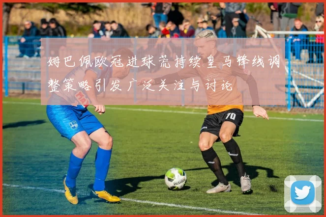 姆巴佩欧冠进球荒持续皇马锋线调整策略引发广泛关注与讨论
