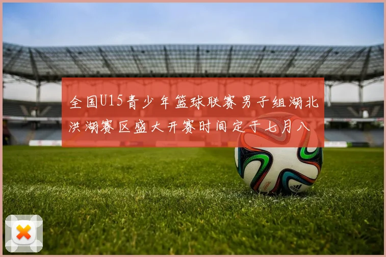 全国U15青少年篮球联赛男子组湖北洪湖赛区盛大开赛时间定于七月八日至十三日
