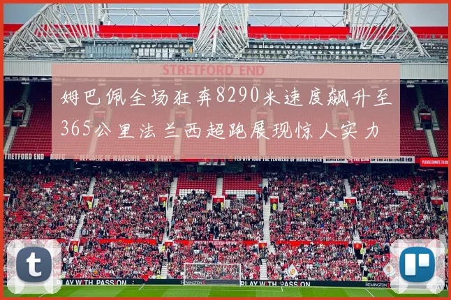 姆巴佩全场狂奔8290米速度飙升至365公里法兰西超跑展现惊人实力