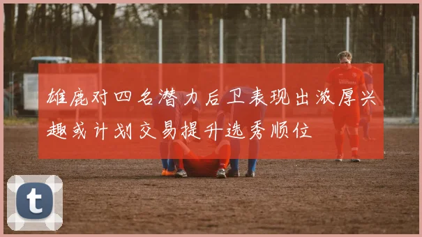 雄鹿对四名潜力后卫表现出浓厚兴趣或计划交易提升选秀顺位