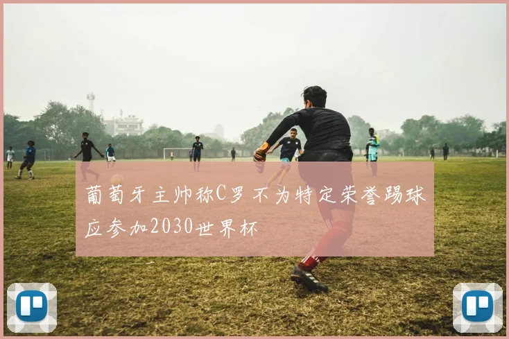 葡萄牙主帅称C罗不为特定荣誉踢球应参加2030世界杯