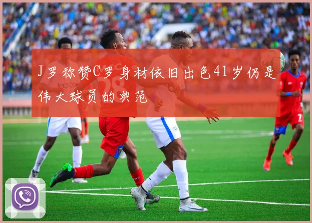 J罗称赞C罗身材依旧出色41岁仍是伟大球员的典范
