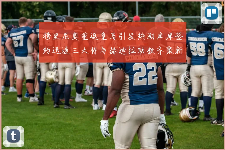 穆里尼奥重返皇马引发热潮库库签约迅速三大将与赫迪拉助教齐聚新阵容