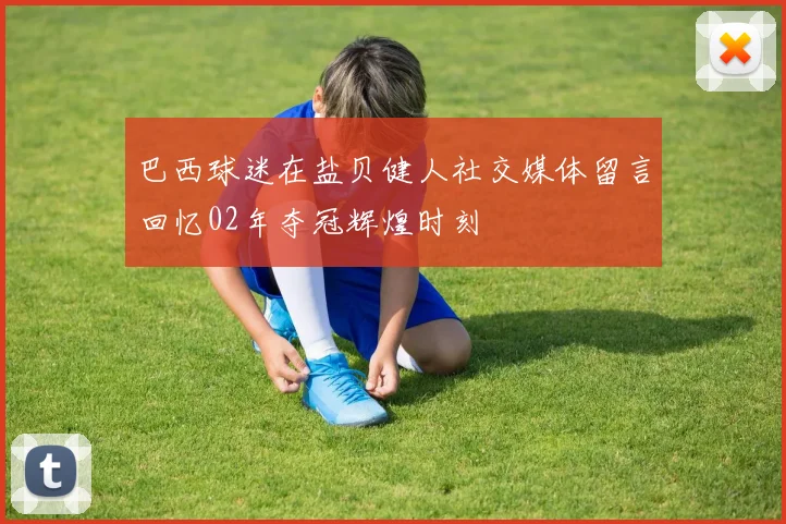 巴西球迷在盐贝健人社交媒体留言回忆02年夺冠辉煌时刻