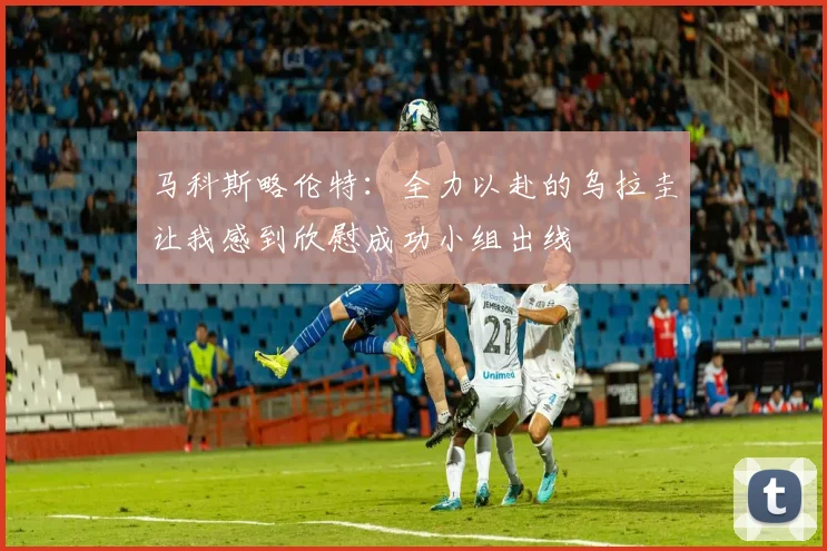 马科斯略伦特：全力以赴的乌拉圭让我感到欣慰成功小组出线