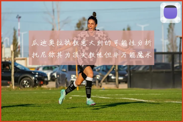 瓜迪奥拉执教意大利的可能性分析托尼称其为顶尖教练但非万能魔术师