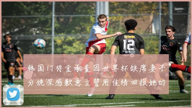 韩国门将金承奎因世界杯缺席妻子分娩深感歉意立誓用佳绩回报她的支持与爱