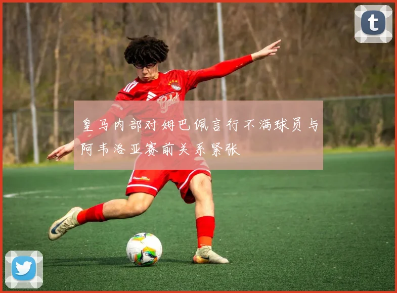 皇马内部对姆巴佩言行不满球员与阿韦洛亚赛前关系紧张