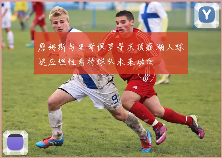 詹姆斯与里奇保罗寻求顶薪湖人球迷应理性看待球队未来动向