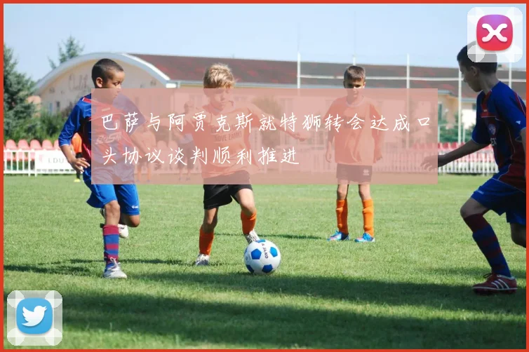 巴萨与阿贾克斯就特狮转会达成口头协议谈判顺利推进