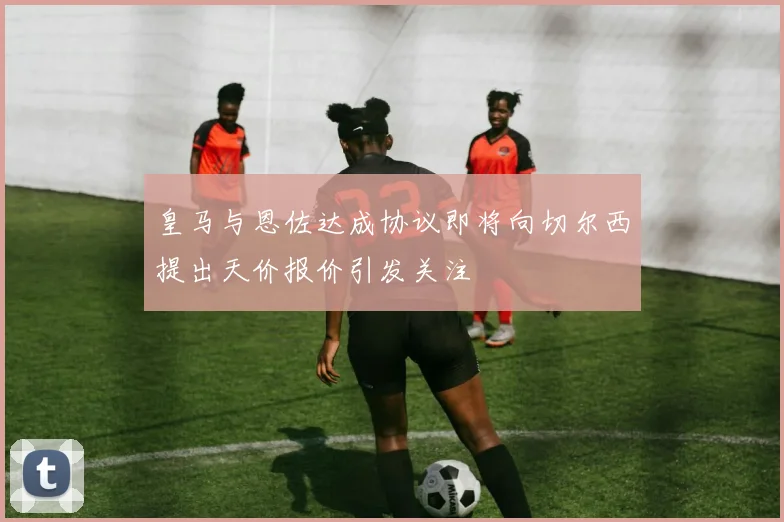 皇马与恩佐达成协议即将向切尔西提出天价报价引发关注