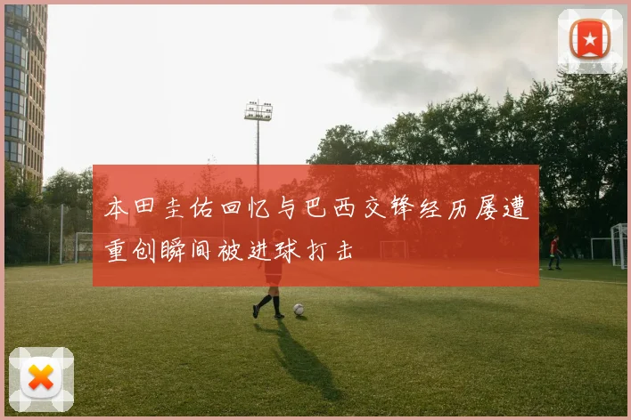 本田圭佑回忆与巴西交锋经历屡遭重创瞬间被进球打击