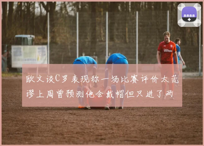 欧文谈C罗表现称一场比赛评价太荒谬上周曾预测他会戴帽但只进了两个球