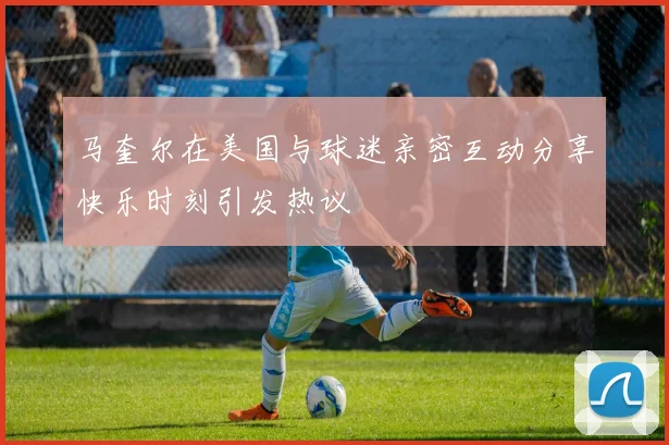 马奎尔在美国与球迷亲密互动分享快乐时刻引发热议