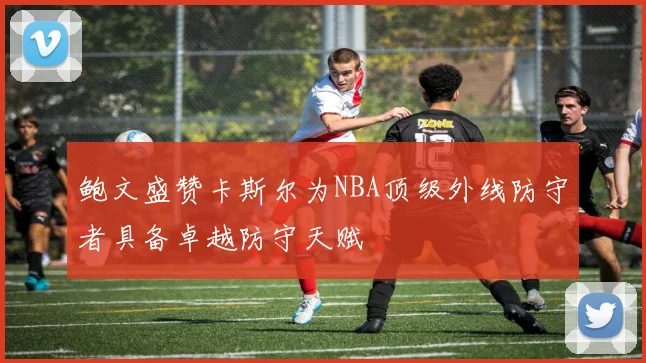鲍文盛赞卡斯尔为NBA顶级外线防守者具备卓越防守天赋