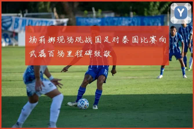 杨莉娜现场观战国足对泰国比赛向武磊百场里程碑致敬