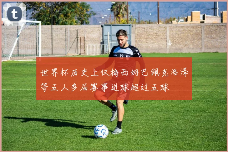 世界杯历史上仅梅西姆巴佩克洛泽等五人多届赛事进球超过五球