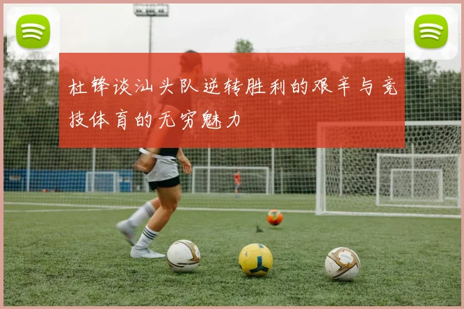杜锋谈汕头队逆转胜利的艰辛与竞技体育的无穷魅力