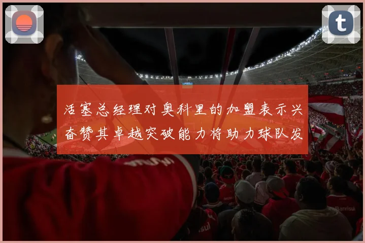 活塞总经理对奥科里的加盟表示兴奋赞其卓越突破能力将助力球队发展