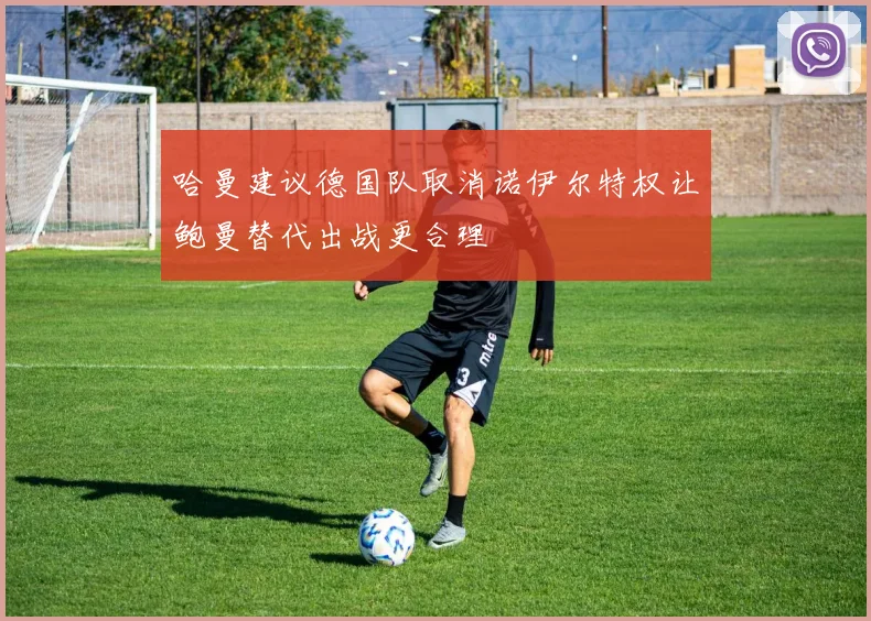 哈曼建议德国队取消诺伊尔特权让鲍曼替代出战更合理