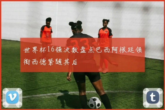 世界杯16强次数盘点巴西阿根廷领衔西德紧随其后