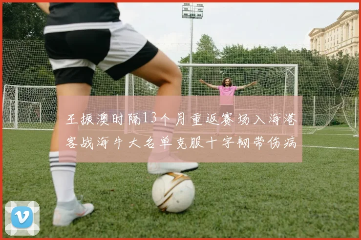 王振澳时隔13个月重返赛场入海港客战海牛大名单克服十字韧带伤病挑战
