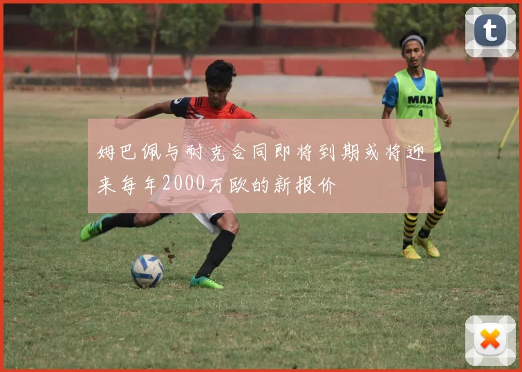 姆巴佩与耐克合同即将到期或将迎来每年2000万欧的新报价