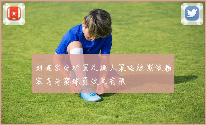 刘建宏分析国足换人策略短期依赖塞鸟考察球员效果有限