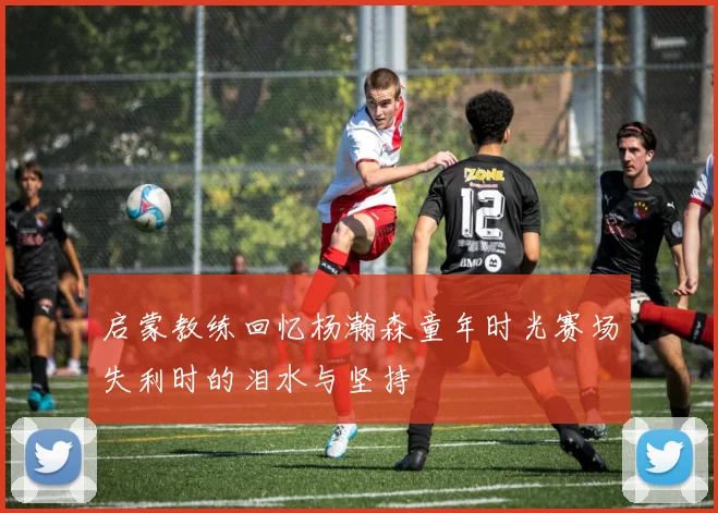 启蒙教练回忆杨瀚森童年时光赛场失利时的泪水与坚持
