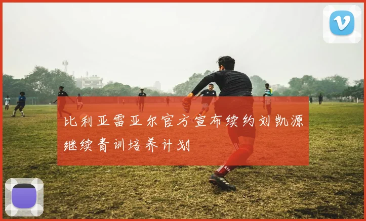 比利亚雷亚尔官方宣布续约刘凯源继续青训培养计划
